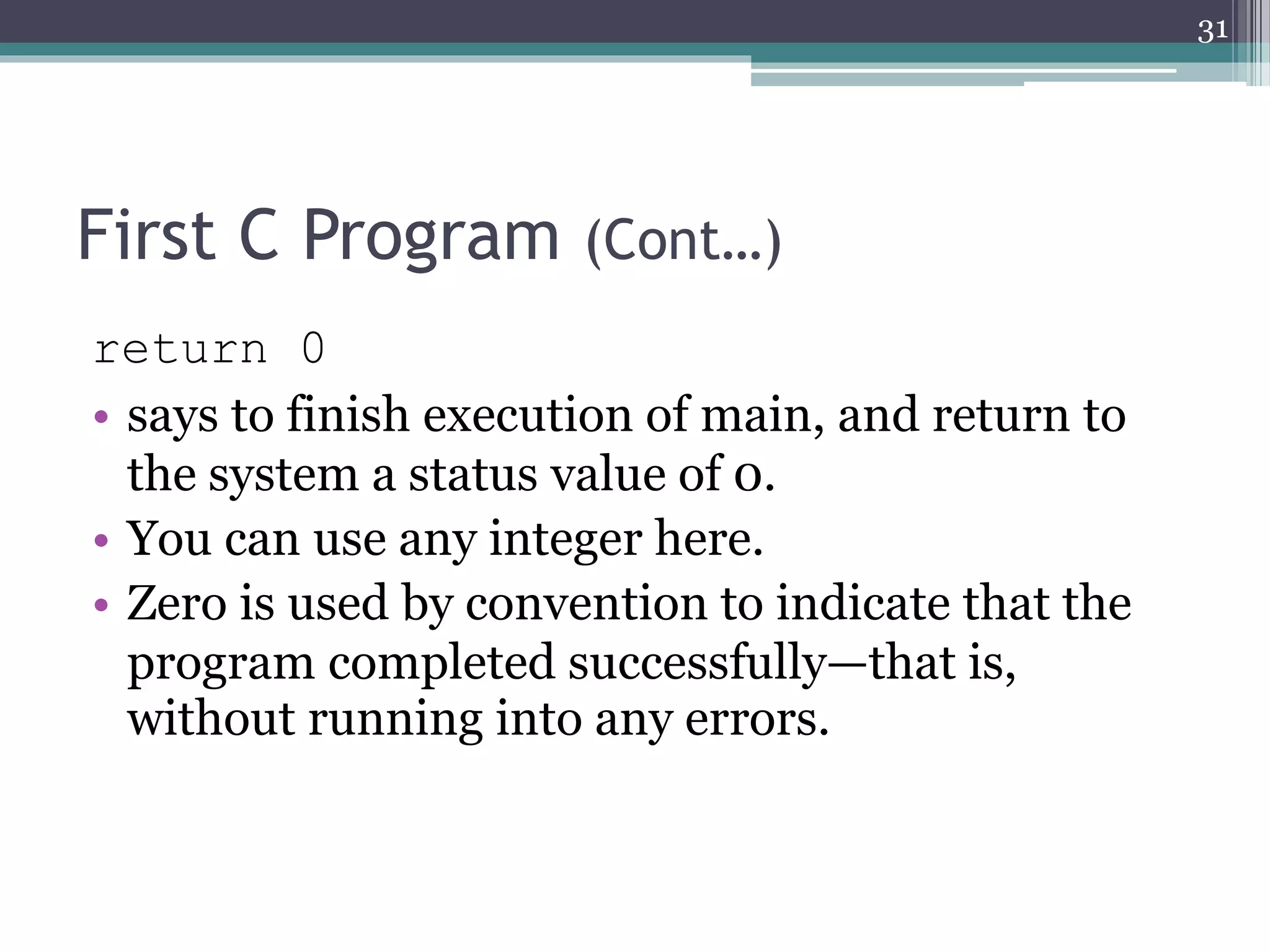 First C Program (Cont…)
return 0
• says to finish execution of main, and return to
the system a status value of 0.
• You can use any integer here.
• Zero is used by convention to indicate that the
program completed successfully—that is,
without running into any errors.
31
 