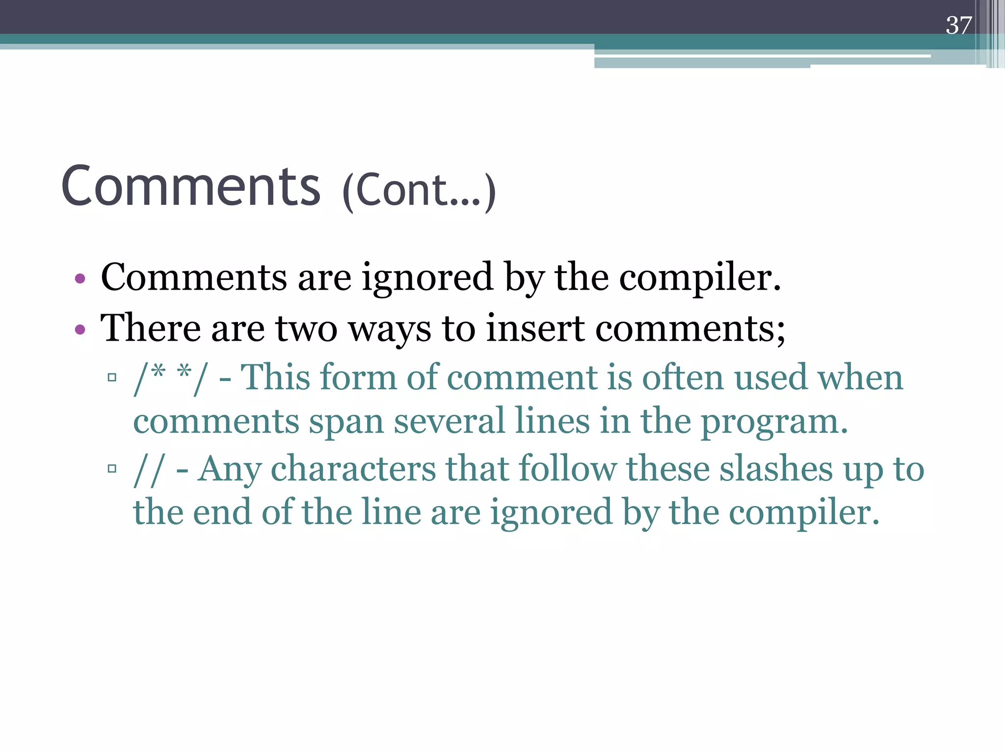 Comments (Cont…)
• Comments are ignored by the compiler.
• There are two ways to insert comments;
▫ /* */ - This form of comment is often used when
comments span several lines in the program.
▫ // - Any characters that follow these slashes up to
the end of the line are ignored by the compiler.
37
 