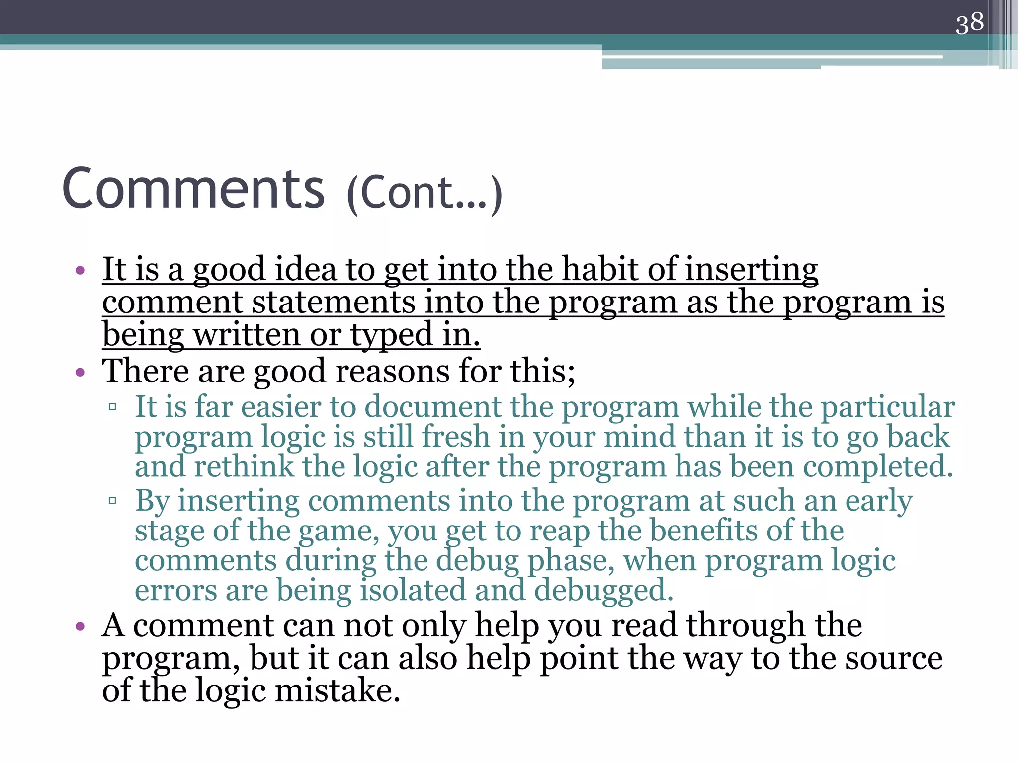 Comments (Cont…)
• It is a good idea to get into the habit of inserting
comment statements into the program as the program is
being written or typed in.
• There are good reasons for this;
▫ It is far easier to document the program while the particular
program logic is still fresh in your mind than it is to go back
and rethink the logic after the program has been completed.
▫ By inserting comments into the program at such an early
stage of the game, you get to reap the benefits of the
comments during the debug phase, when program logic
errors are being isolated and debugged.
• A comment can not only help you read through the
program, but it can also help point the way to the source
of the logic mistake.
38
 