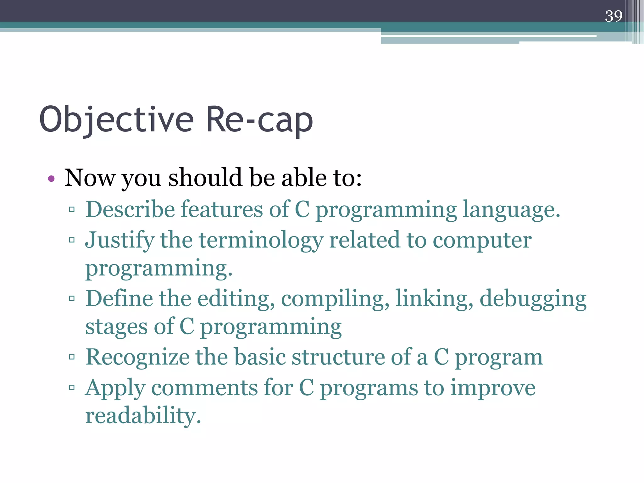 Objective Re-cap
• Now you should be able to:
▫ Describe features of C programming language.
▫ Justify the terminology related to computer
programming.
▫ Define the editing, compiling, linking, debugging
stages of C programming
▫ Recognize the basic structure of a C program
▫ Apply comments for C programs to improve
readability.
39
 