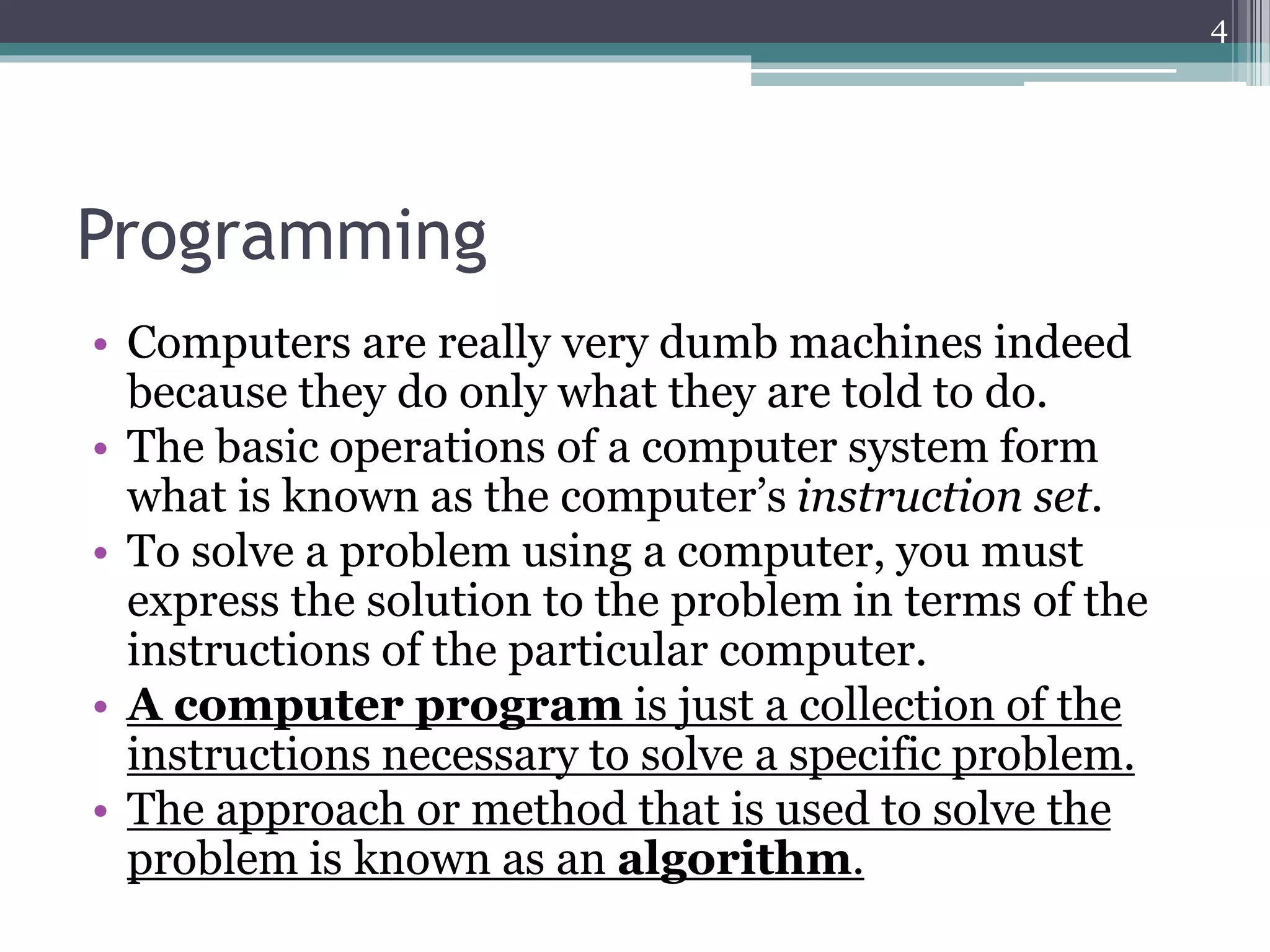 Programming
• Computers are really very dumb machines indeed
because they do only what they are told to do.
• The basic operations of a computer system form
what is known as the computer’s instruction set.
• To solve a problem using a computer, you must
express the solution to the problem in terms of the
instructions of the particular computer.
• A computer program is just a collection of the
instructions necessary to solve a specific problem.
• The approach or method that is used to solve the
problem is known as an algorithm.
4
 