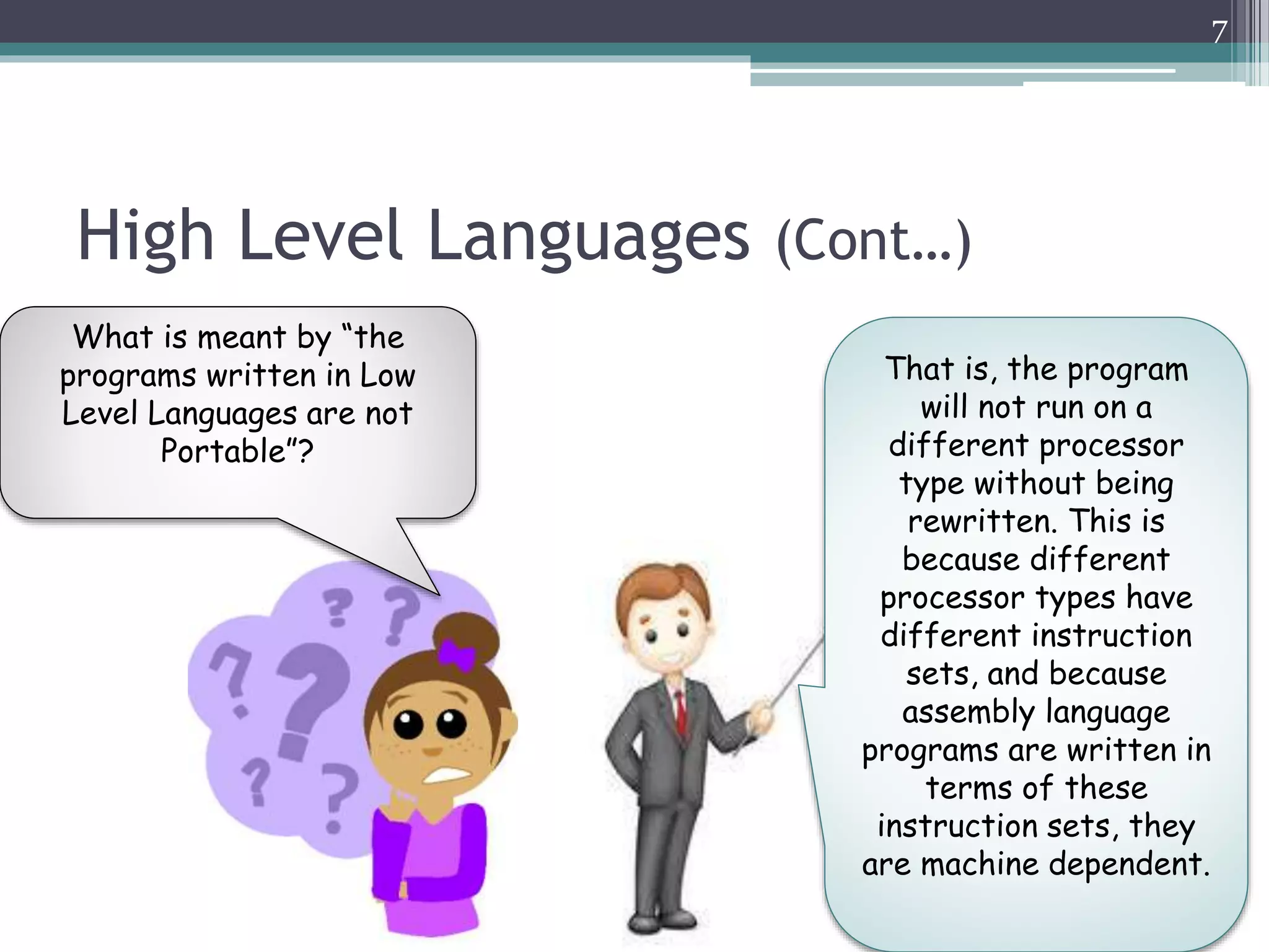 High Level Languages (Cont…)
7
What is meant by “the
programs written in Low
Level Languages are not
Portable”?
That is, the program
will not run on a
different processor
type without being
rewritten. This is
because different
processor types have
different instruction
sets, and because
assembly language
programs are written in
terms of these
instruction sets, they
are machine dependent.
 