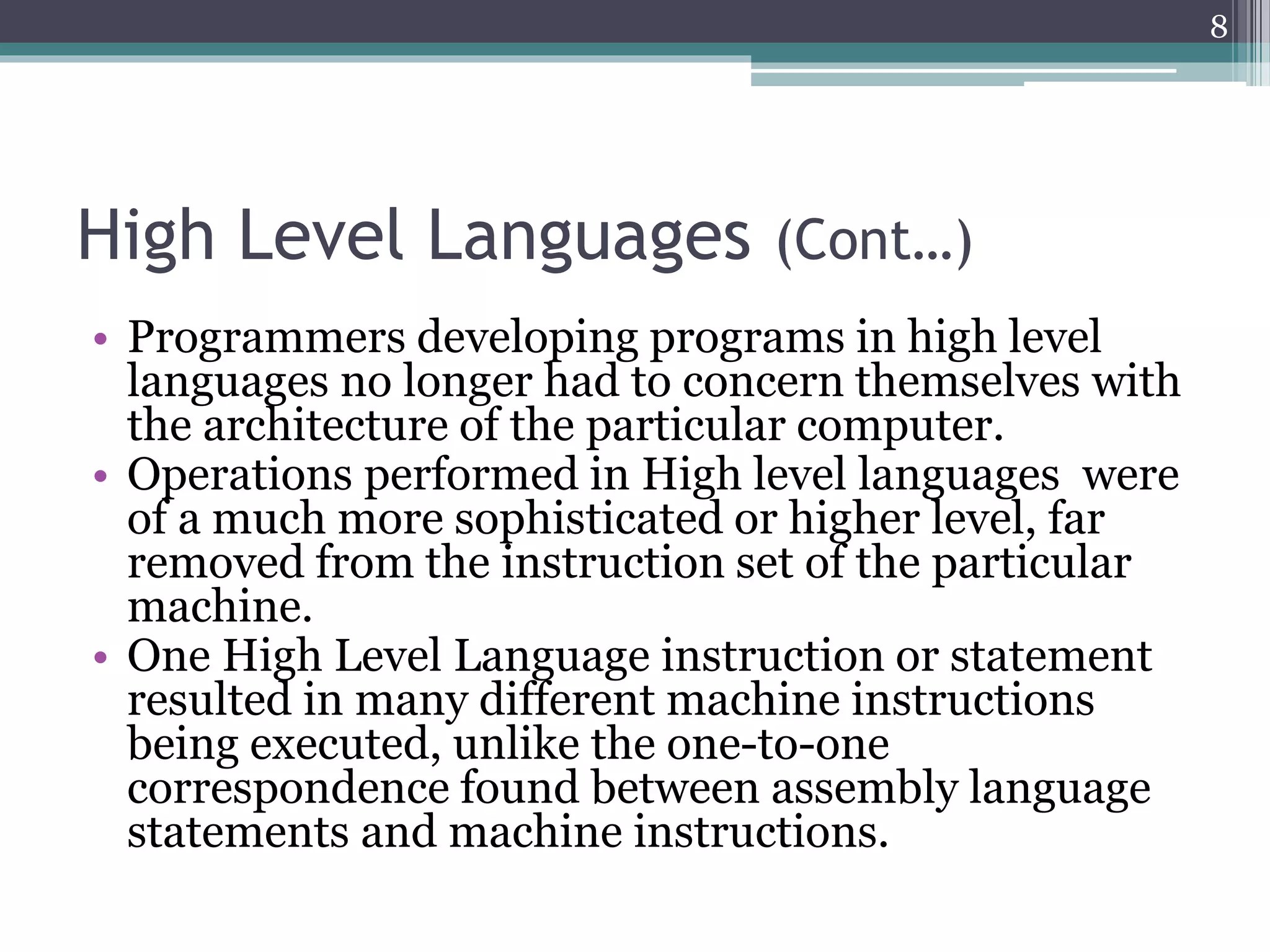 High Level Languages (Cont…)
• Programmers developing programs in high level
languages no longer had to concern themselves with
the architecture of the particular computer.
• Operations performed in High level languages were
of a much more sophisticated or higher level, far
removed from the instruction set of the particular
machine.
• One High Level Language instruction or statement
resulted in many different machine instructions
being executed, unlike the one-to-one
correspondence found between assembly language
statements and machine instructions.
8
 