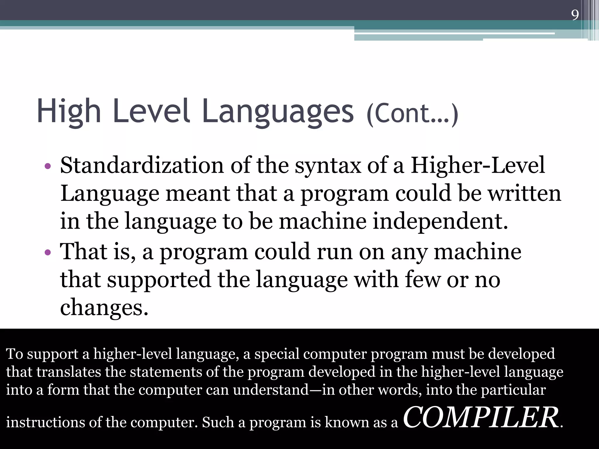 High Level Languages (Cont…)
• Standardization of the syntax of a Higher-Level
Language meant that a program could be written
in the language to be machine independent.
• That is, a program could run on any machine
that supported the language with few or no
changes.
9
To support a higher-level language, a special computer program must be developed
that translates the statements of the program developed in the higher-level language
into a form that the computer can understand—in other words, into the particular
instructions of the computer. Such a program is known as a COMPILER.
 