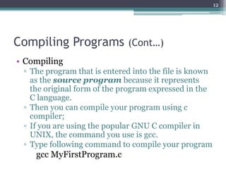 Compiling Programs (Cont…)
• Compiling
▫ The program that is entered into the file is known
as the source program because it represents
the original form of the program expressed in the
C language.
▫ Then you can compile your program using c
compiler;
▫ If you are using the popular GNU C compiler in
UNIX, the command you use is gcc.
▫ Type following command to compile your program
gcc MyFirstProgram.c
12
 