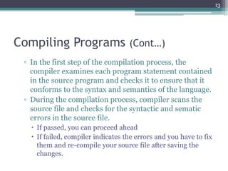 Compiling Programs (Cont…)
▫ In the first step of the compilation process, the
compiler examines each program statement contained
in the source program and checks it to ensure that it
conforms to the syntax and semantics of the language.
▫ During the compilation process, compiler scans the
source file and checks for the syntactic and sematic
errors in the source file.
 If passed, you can proceed ahead
 If failed, compiler indicates the errors and you have to fix
them and re-compile your source file after saving the
changes.
13
 
