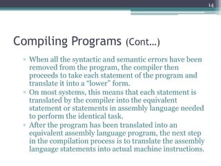 Compiling Programs (Cont…)
▫ When all the syntactic and semantic errors have been
removed from the program, the compiler then
proceeds to take each statement of the program and
translate it into a “lower” form.
▫ On most systems, this means that each statement is
translated by the compiler into the equivalent
statement or statements in assembly language needed
to perform the identical task.
▫ After the program has been translated into an
equivalent assembly language program, the next step
in the compilation process is to translate the assembly
language statements into actual machine instructions.
14
 