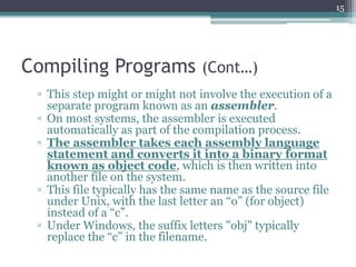 Compiling Programs (Cont…)
▫ This step might or might not involve the execution of a
separate program known as an assembler.
▫ On most systems, the assembler is executed
automatically as part of the compilation process.
▫ The assembler takes each assembly language
statement and converts it into a binary format
known as object code, which is then written into
another file on the system.
▫ This file typically has the same name as the source file
under Unix, with the last letter an “o” (for object)
instead of a “c”.
▫ Under Windows, the suffix letters "obj" typically
replace the “c” in the filename.
15
 