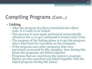 Compiling Programs (Cont…)
• Linking
▫ After the program has been translated into object
code, it is ready to be linked.
▫ This process is once again performed automatically
whenever the cc or gcc command is issued under Unix.
▫ The purpose of the linking phase is to get the program
into a final form for execution on the computer.
▫ If the program uses other programs that were
previously processed by the compiler, then during this
phase the programs are linked together.
▫ Programs that are used from the system’s program
library are also searched and linked together with the
object program during this phase.
16
 