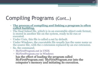 Compiling Programs (Cont…)
▫ The process of compiling and linking a program is often
called building.
▫ The final linked file, which is in an executable object code format,
is stored in another file on the system, ready to be run or
executed.
▫ Under Unix, this file is called a.out by default.
▫ Under Windows, the executable file usually has the same name as
the source file, with the c extension replaced by an exe extension.
▫ So, the command;
 MyFirstProgram.out in UNIX
 MyFirstProgram.exe in Windows
has the effect of loading the program called
MyFirstProgram.out/ MyFirstProgram.exe into the
computer’s memory and initiating its execution.
17
 