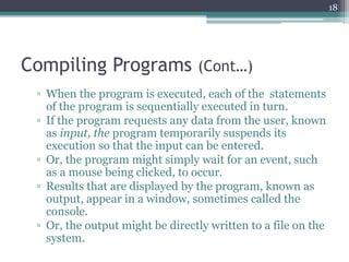 Compiling Programs (Cont…)
▫ When the program is executed, each of the statements
of the program is sequentially executed in turn.
▫ If the program requests any data from the user, known
as input, the program temporarily suspends its
execution so that the input can be entered.
▫ Or, the program might simply wait for an event, such
as a mouse being clicked, to occur.
▫ Results that are displayed by the program, known as
output, appear in a window, sometimes called the
console.
▫ Or, the output might be directly written to a file on the
system.
18
 