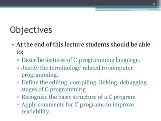 Objectives
• At the end of this lecture students should be able
to;
▫ Describe features of C programming language.
▫ Justify the terminology related to computer
programming.
▫ Define the editing, compiling, linking, debugging
stages of C programming
▫ Recognize the basic structure of a C program
▫ Apply comments for C programs to improve
readability.
2
 