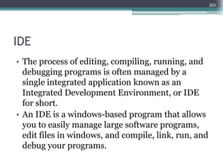 IDE
• The process of editing, compiling, running, and
debugging programs is often managed by a
single integrated application known as an
Integrated Development Environment, or IDE
for short.
• An IDE is a windows-based program that allows
you to easily manage large software programs,
edit files in windows, and compile, link, run, and
debug your programs.
20
 
