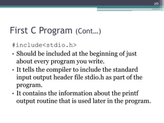 First C Program (Cont…)
#include<stdio.h>
• Should be included at the beginning of just
about every program you write.
• It tells the compiler to include the standard
input output header file stdio.h as part of the
program.
• It contains the information about the printf
output routine that is used later in the program.
26
 