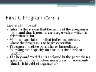 First C Program (Cont…)
int main (void)
• Informs the system that the name of the program is
main, and that it returns an integer value, which is
abbreviated “int.”
• Main is a special name that indicates precisely
where the program is to begin execution.
• The open and close parentheses immediately
following main specify that main is the name of a
function.
• The keyword void that is enclosed in the parentheses
specifies that the function main takes no arguments
(that is, it is void of arguments).
27
 