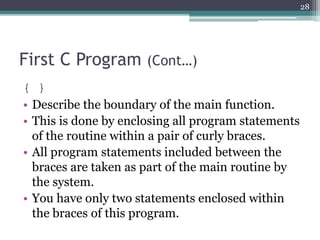 First C Program (Cont…)
{ }
• Describe the boundary of the main function.
• This is done by enclosing all program statements
of the routine within a pair of curly braces.
• All program statements included between the
braces are taken as part of the main routine by
the system.
• You have only two statements enclosed within
the braces of this program.
28
 