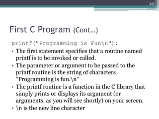 First C Program (Cont…)
printf("Programming is Funn");
• The first statement specifies that a routine named
printf is to be invoked or called.
• The parameter or argument to be passed to the
printf routine is the string of characters
“Programming is fun.n”
• The printf routine is a function in the C library that
simply prints or displays its argument (or
arguments, as you will see shortly) on your screen.
• n is the new line character
29
 