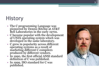 History
• The C programming Language was
pioneered by Dennis Ritchie at AT&T
Bell Laboratories in the early 1970s.
• C became popular with the development
of UNIX operating system which was
developed in the same laboratory.
• C grew in popularity across different
operating systems as a result of
marketing different C compilers
produced by different vendors.
• In 1990, the first official ANSI standard
definition of C was published.
• In 1999, ISO standard for C was
published.
3
 