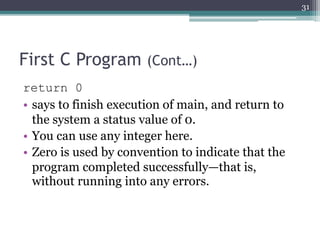 First C Program (Cont…)
return 0
• says to finish execution of main, and return to
the system a status value of 0.
• You can use any integer here.
• Zero is used by convention to indicate that the
program completed successfully—that is,
without running into any errors.
31
 