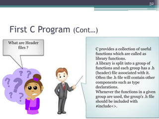 First C Program (Cont…)
32
C provides a collection of useful
functions which are called as
library functions.
A library is split into a group of
functions and each group has a .h
(header) file associated with it.
Often the .h file will contain other
components such as type
declarations.
Whenever the functions in a given
group are used, the group’s .h file
should be included with
#include<>.
What are Header
files ?
 
