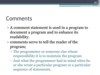 Comments
• A comment statement is used in a program to
document a program and to enhance its
readability.
• comments serve to tell the reader of the
program;
▫ The programmer or someone else whose
responsibility it is to maintain the program
▫ Just what the programmer had in mind when he
or she wrote a particular program or a particular
sequence of statements.
35
 