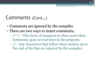 Comments (Cont…)
• Comments are ignored by the compiler.
• There are two ways to insert comments;
▫ /* */ - This form of comment is often used when
comments span several lines in the program.
▫ // - Any characters that follow these slashes up to
the end of the line are ignored by the compiler.
37
 