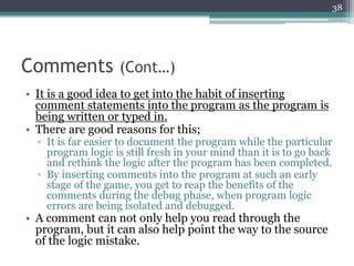 Comments (Cont…)
• It is a good idea to get into the habit of inserting
comment statements into the program as the program is
being written or typed in.
• There are good reasons for this;
▫ It is far easier to document the program while the particular
program logic is still fresh in your mind than it is to go back
and rethink the logic after the program has been completed.
▫ By inserting comments into the program at such an early
stage of the game, you get to reap the benefits of the
comments during the debug phase, when program logic
errors are being isolated and debugged.
• A comment can not only help you read through the
program, but it can also help point the way to the source
of the logic mistake.
38
 