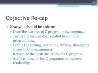 Objective Re-cap
• Now you should be able to:
▫ Describe features of C programming language.
▫ Justify the terminology related to computer
programming.
▫ Define the editing, compiling, linking, debugging
stages of C programming
▫ Recognize the basic structure of a C program
▫ Apply comments for C programs to improve
readability.
39
 