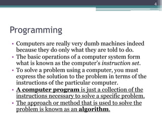 Programming
• Computers are really very dumb machines indeed
because they do only what they are told to do.
• The basic operations of a computer system form
what is known as the computer’s instruction set.
• To solve a problem using a computer, you must
express the solution to the problem in terms of the
instructions of the particular computer.
• A computer program is just a collection of the
instructions necessary to solve a specific problem.
• The approach or method that is used to solve the
problem is known as an algorithm.
4
 
