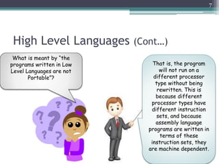 High Level Languages (Cont…)
7
What is meant by “the
programs written in Low
Level Languages are not
Portable”?
That is, the program
will not run on a
different processor
type without being
rewritten. This is
because different
processor types have
different instruction
sets, and because
assembly language
programs are written in
terms of these
instruction sets, they
are machine dependent.
 