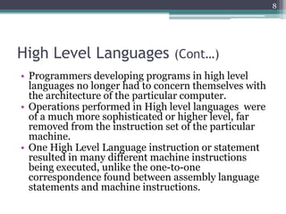 High Level Languages (Cont…)
• Programmers developing programs in high level
languages no longer had to concern themselves with
the architecture of the particular computer.
• Operations performed in High level languages were
of a much more sophisticated or higher level, far
removed from the instruction set of the particular
machine.
• One High Level Language instruction or statement
resulted in many different machine instructions
being executed, unlike the one-to-one
correspondence found between assembly language
statements and machine instructions.
8
 