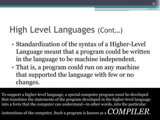 High Level Languages (Cont…)
• Standardization of the syntax of a Higher-Level
Language meant that a program could be written
in the language to be machine independent.
• That is, a program could run on any machine
that supported the language with few or no
changes.
9
To support a higher-level language, a special computer program must be developed
that translates the statements of the program developed in the higher-level language
into a form that the computer can understand—in other words, into the particular
instructions of the computer. Such a program is known as a COMPILER.
 