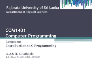 COM1407
Computer Programming
Lecture 02
Introduction to C Programming
K.A.S.H. Kulathilake
B.Sc. (Hons) IT, MCS , M.Phil., SEDA(UK)
Rajarata University of Sri Lanka
Department of Physical Sciences
1
 