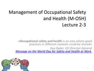 Management of Occupational Safety
and Health (M-OSH)
Lecture 2-3
«Occupational safety and health is an area where good
practices in different contexts could be shared»
Guy Ryder, ILO Director-General
Message on the World Day for Safety and Health at Work
1
 