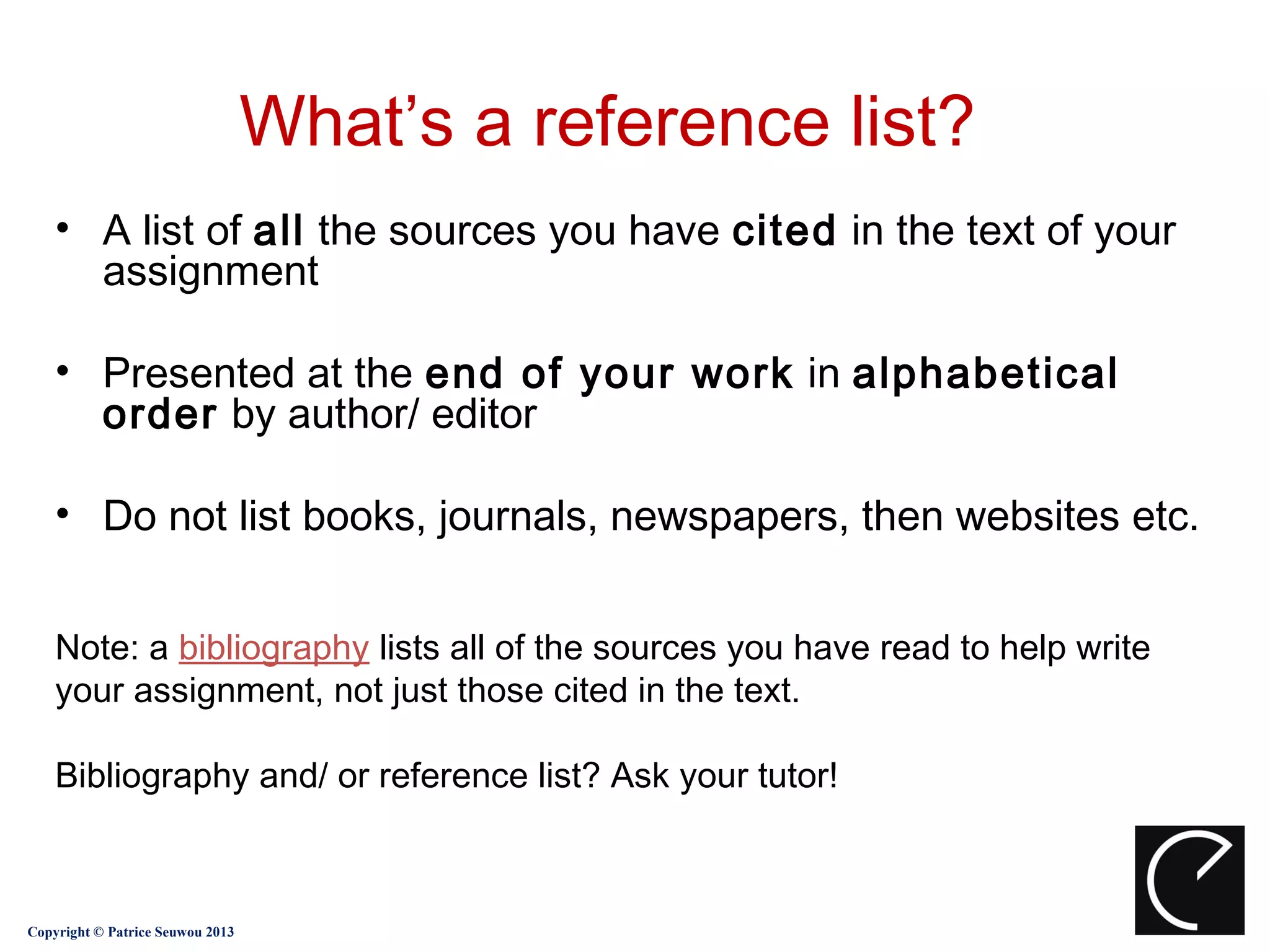 What’s a reference list?
    • A list of all the sources you have cited in the text of your
      assignment

    • Presented at the end of your work in alphabetical
      order by author/ editor

    • Do not list books, journals, newspapers, then websites etc.


    Note: a bibliography lists all of the sources you have read to help write
    your assignment, not just those cited in the text.

    Bibliography and/ or reference list? Ask your tutor!



Copyright © Patrice Seuwou 2013
 