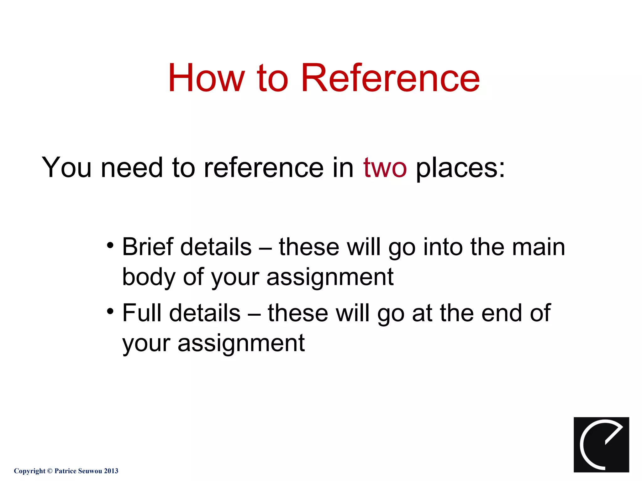 How to Reference

        You need to reference in two places:

                           • Brief details – these will go into the main
                             body of your assignment
                           • Full details – these will go at the end of
                             your assignment



Copyright © Patrice Seuwou 2013
 