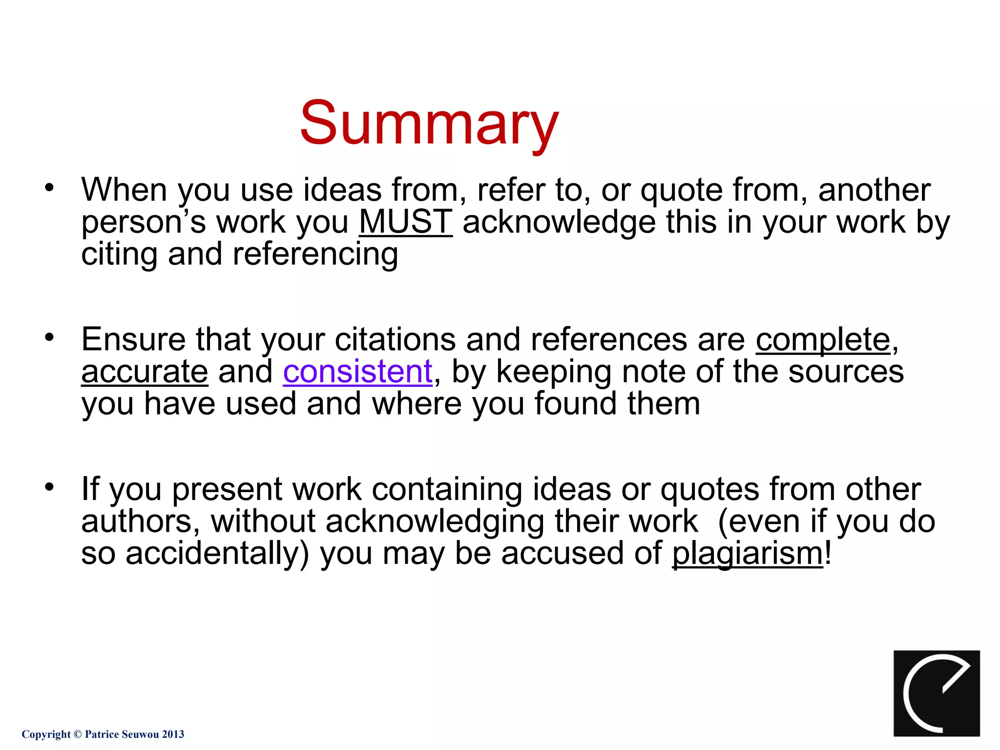 Summary
    • When you use ideas from, refer to, or quote from, another
      person’s work you MUST acknowledge this in your work by
      citing and referencing

    • Ensure that your citations and references are complete,
      accurate and consistent, by keeping note of the sources
      you have used and where you found them

    • If you present work containing ideas or quotes from other
      authors, without acknowledging their work (even if you do
      so accidentally) you may be accused of plagiarism!




Copyright © Patrice Seuwou 2013
 