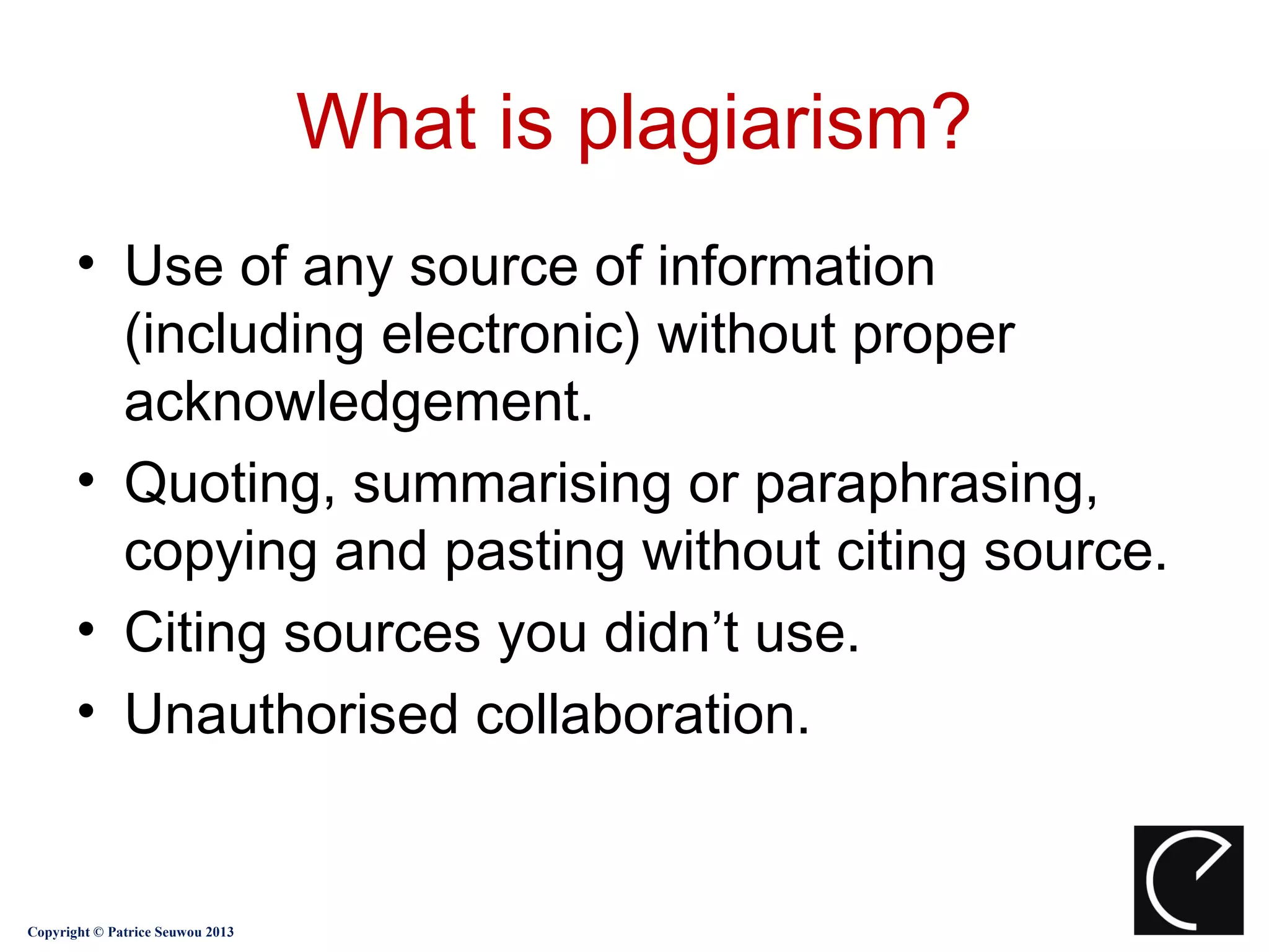 What is plagiarism?
       • Use of any source of information
         (including electronic) without proper
         acknowledgement.
       • Quoting, summarising or paraphrasing,
         copying and pasting without citing source.
       • Citing sources you didn’t use.
       • Unauthorised collaboration.


Copyright © Patrice Seuwou 2013
 