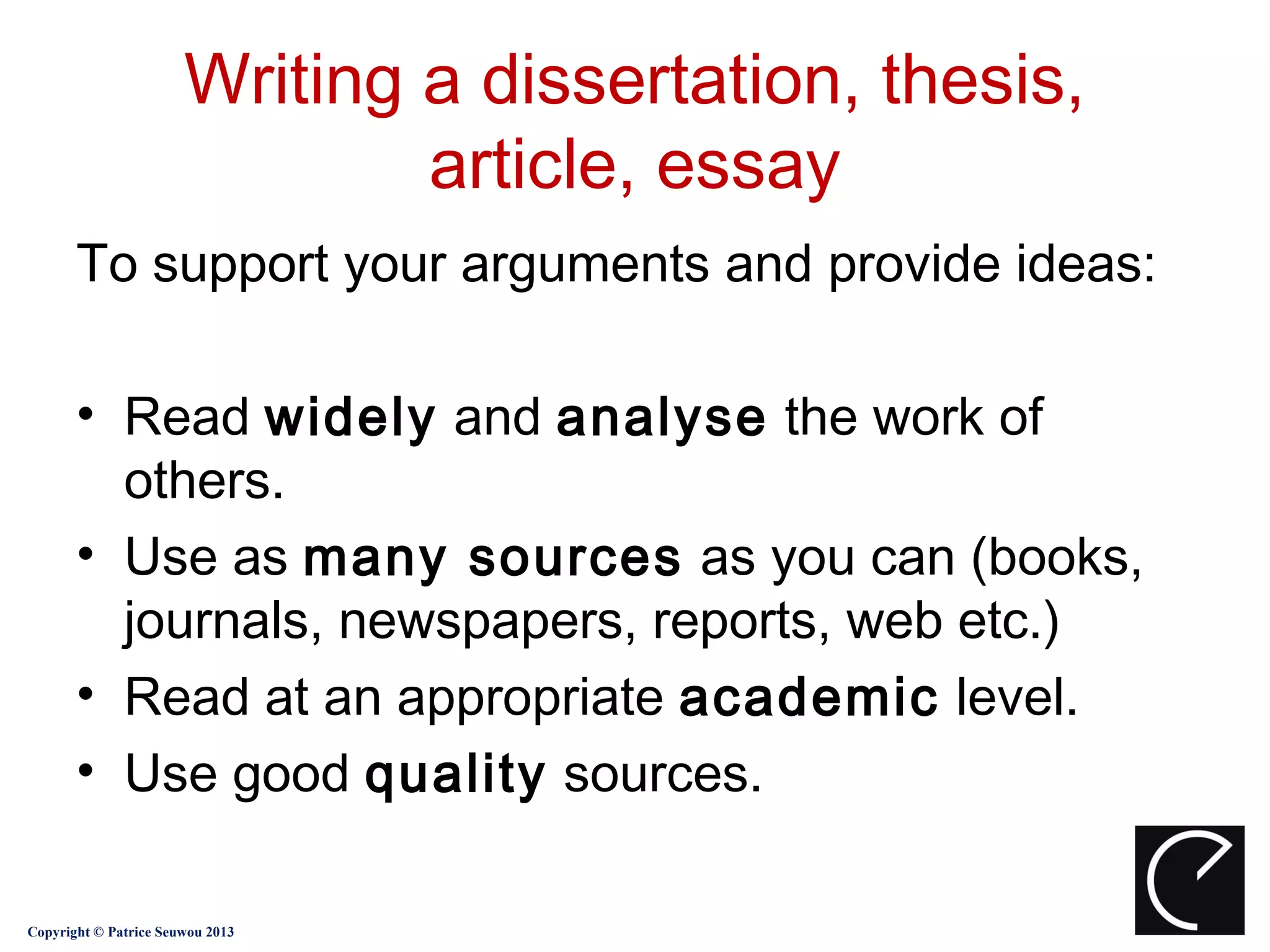 Writing a dissertation, thesis,
                               article, essay
       To support your arguments and provide ideas:

       • Read widely and analyse the work of
         others.
       • Use as many sources as you can (books,
         journals, newspapers, reports, web etc.)
       • Read at an appropriate academic level.
       • Use good quality sources.

Copyright © Patrice Seuwou 2013
 