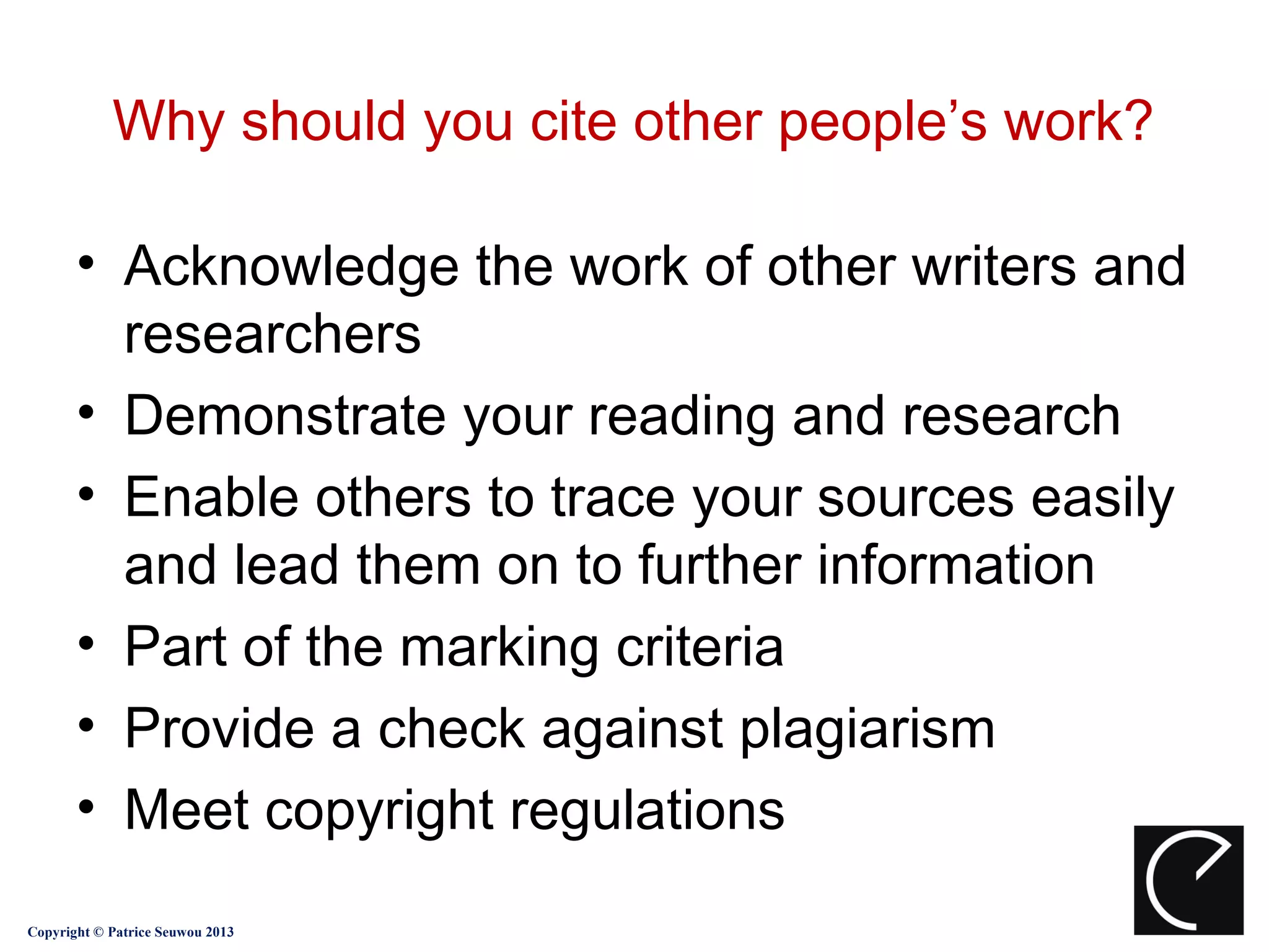 Why should you cite other people’s work?

       • Acknowledge the work of other writers and
         researchers
       • Demonstrate your reading and research
       • Enable others to trace your sources easily
         and lead them on to further information
       • Part of the marking criteria
       • Provide a check against plagiarism
       • Meet copyright regulations
Copyright © Patrice Seuwou 2013
 