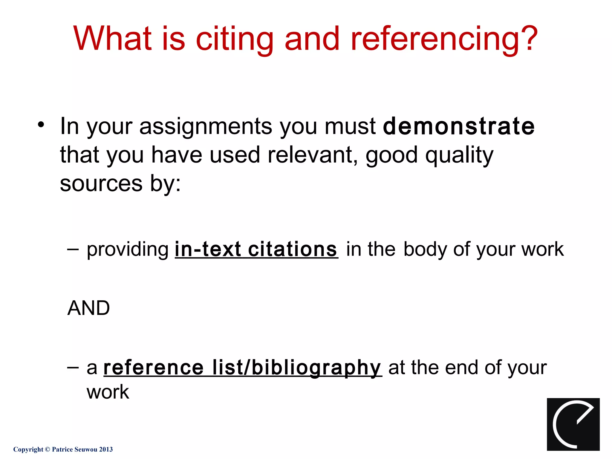 What is citing and referencing?

       • In your assignments you must demonstrate
         that you have used relevant, good quality
         sources by:

                – providing in-text citations in the body of your work

                AND

                – a reference list/bibliography at the end of your
                  work

Copyright © Patrice Seuwou 2013
 