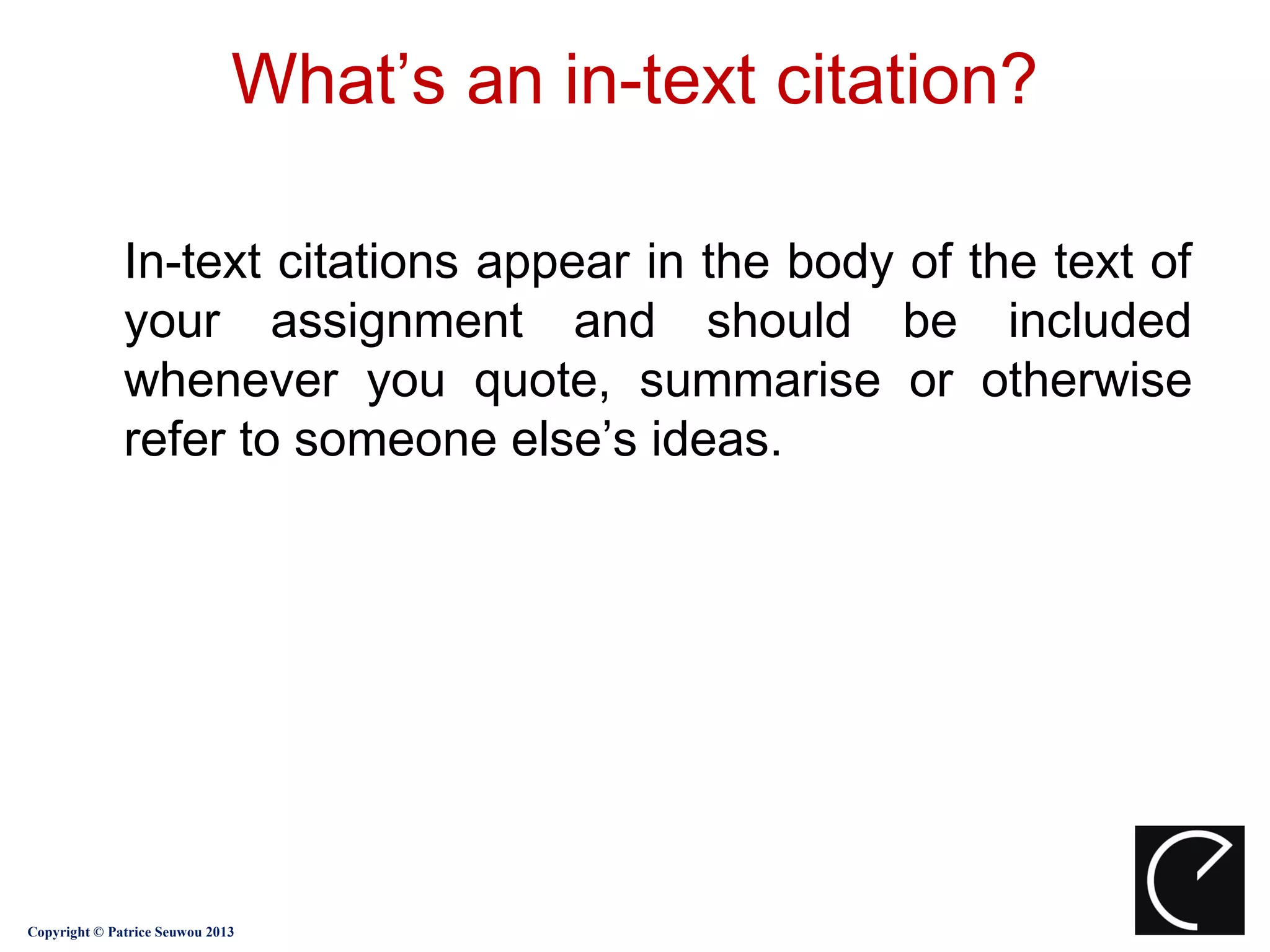 What’s an in-text citation?

              In-text citations appear in the body of the text of
              your assignment and should be included
              whenever you quote, summarise or otherwise
              refer to someone else’s ideas.




Copyright © Patrice Seuwou 2013
 