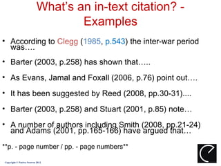 What’s an in-text citation? -
                                   Examples
• According to Clegg (1985, p.543) the inter-war period
  was….
• Barter (2003, p.258) has shown that…..
• As Evans, Jamal and Foxall (2006, p.76) point out….
• It has been suggested by Reed (2008, pp.30-31)....
• Barter (2003, p.258) and Stuart (2001, p.85) note…
• A number of authors including Smith (2008, pp.21-24)
  and Adams (2001, pp.165-166) have argued that…
**p. - page number / pp. - page numbers**

Copyright © Patrice Seuwou 2013
 