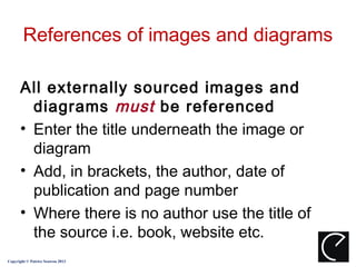 References of images and diagrams

      All externally sourced images and
        diagrams must be referenced
      • Enter the title underneath the image or
        diagram
      • Add, in brackets, the author, date of
        publication and page number
      • Where there is no author use the title of
        the source i.e. book, website etc.
Copyright © Patrice Seuwou 2013
 