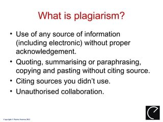 What is plagiarism?
       • Use of any source of information
         (including electronic) without proper
         acknowledgement.
       • Quoting, summarising or paraphrasing,
         copying and pasting without citing source.
       • Citing sources you didn’t use.
       • Unauthorised collaboration.


Copyright © Patrice Seuwou 2013
 