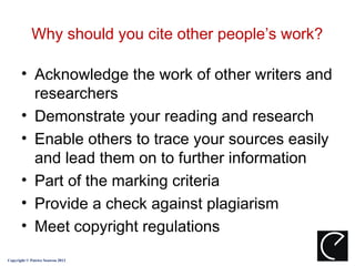 Why should you cite other people’s work?

       • Acknowledge the work of other writers and
         researchers
       • Demonstrate your reading and research
       • Enable others to trace your sources easily
         and lead them on to further information
       • Part of the marking criteria
       • Provide a check against plagiarism
       • Meet copyright regulations
Copyright © Patrice Seuwou 2013
 