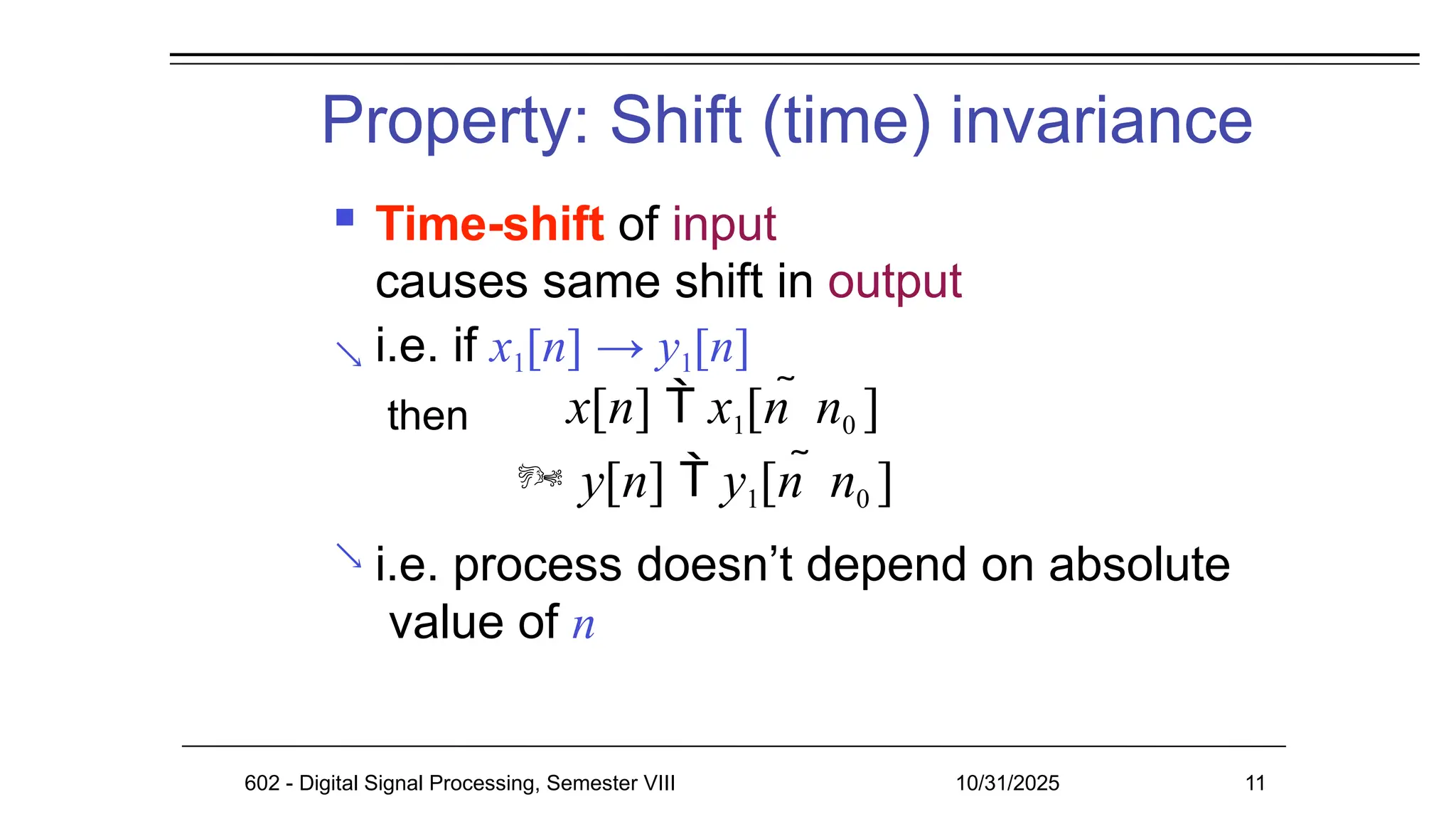 Property: Shift (time) invariance
602 - Digital Signal Processing, Semester VIII 10/31/2025 11


 Time-shift of input
causes same shift in output
i.e. if x1[n] → y1[n]
then x[n]  x1[n  n0 ]
 y[n]  y1[n  n0 ]
i.e. process doesn’t depend on absolute
value of n
 