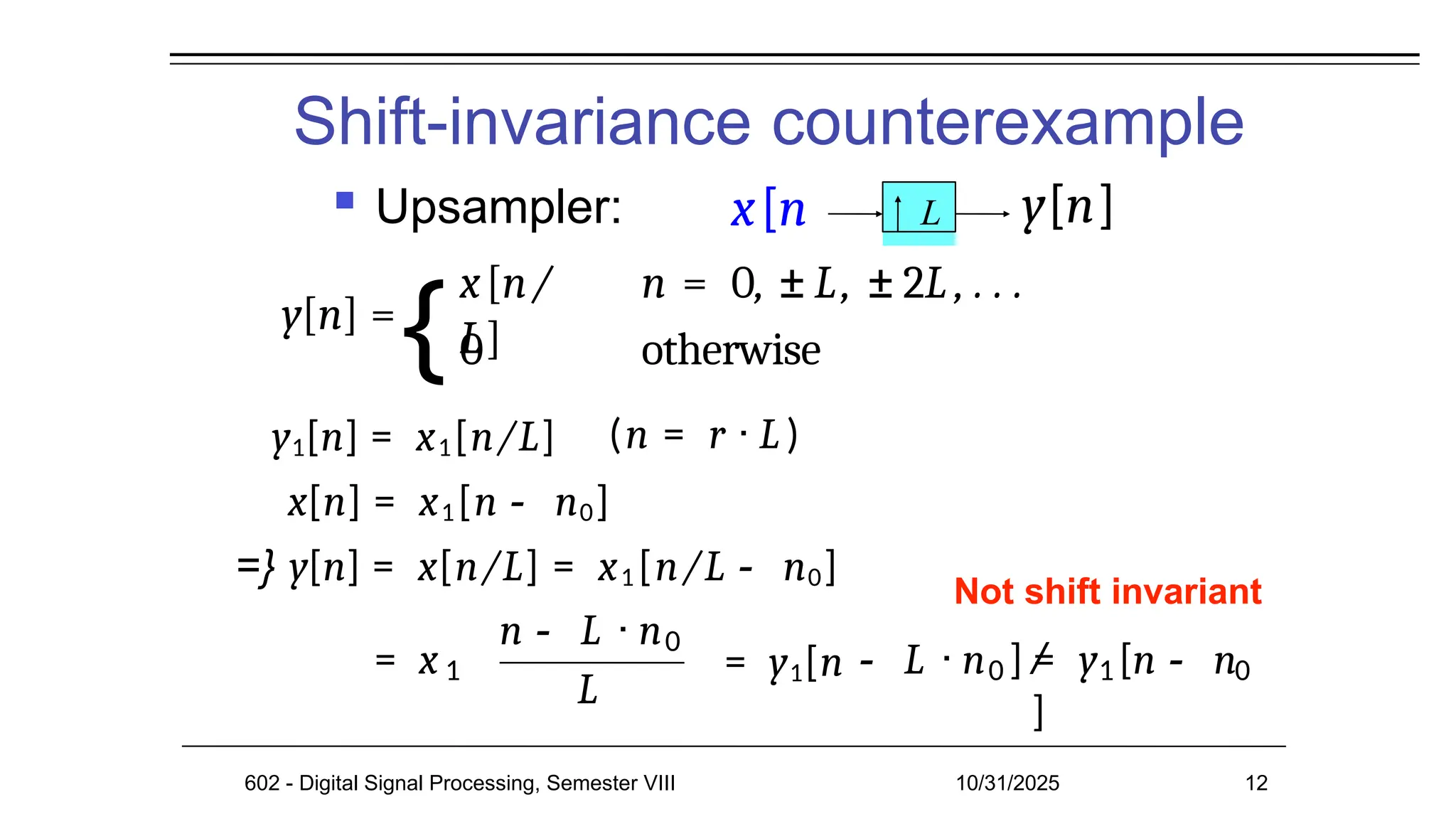 Shift-invariance counterexample
 Upsampler: L
Not shift invariant
y[n] =
x[n/
L]
n = 0, ± L, ± 2L , . . .
0 otherwise
(n = r · L )
y1[n] = x1[n/L]
x[n] = x1[n - n0]
=} y[n] = x[n/L] = x1 [n/L - n0]
= x 1
n - L · n0
L
602 - Digital Signal Processing, Semester VIII 10/31/2025 12
= y1[n 0
- L · n ] = 1 0
/ y [n - n
]
x[n y[n]
{
 