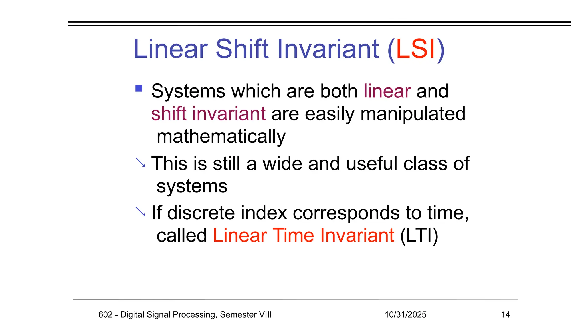 Linear Shift Invariant (LSI)
602 - Digital Signal Processing, Semester VIII 10/31/2025 14


 Systems which are both linear and
shift invariant are easily manipulated
mathematically
This is still a wide and useful class of
systems
If discrete index corresponds to time,
called Linear Time Invariant (LTI)
 