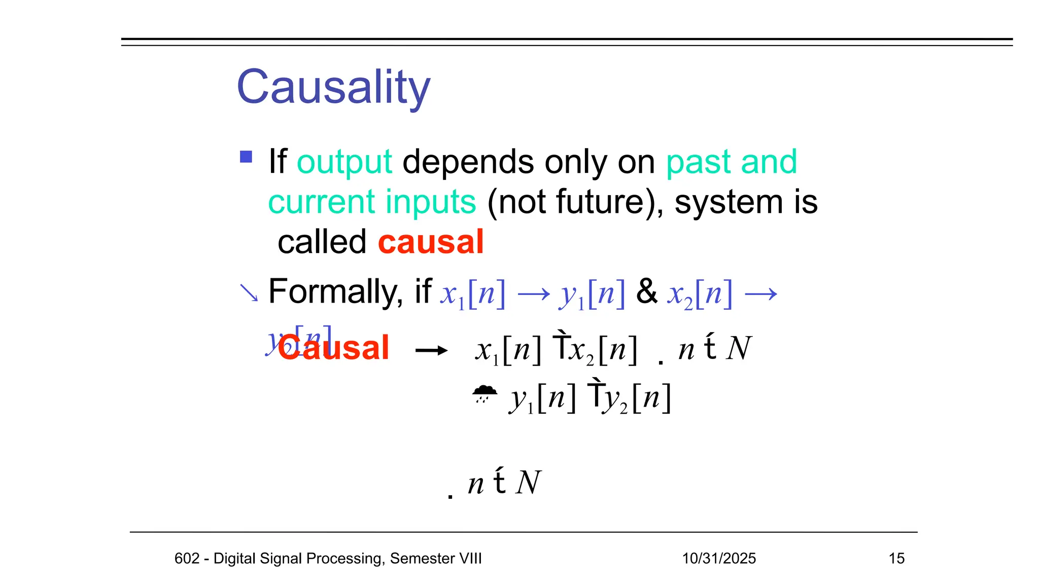 Causality

 If output depends only on past and
current inputs (not future), system is
called causal
Formally, if x1[n] → y1[n] & x2[n] →
y2[n]
Causal x1[n] x2[n] n  N
 y1[n] y2[n]
n  N
602 - Digital Signal Processing, Semester VIII 10/31/2025 15
 